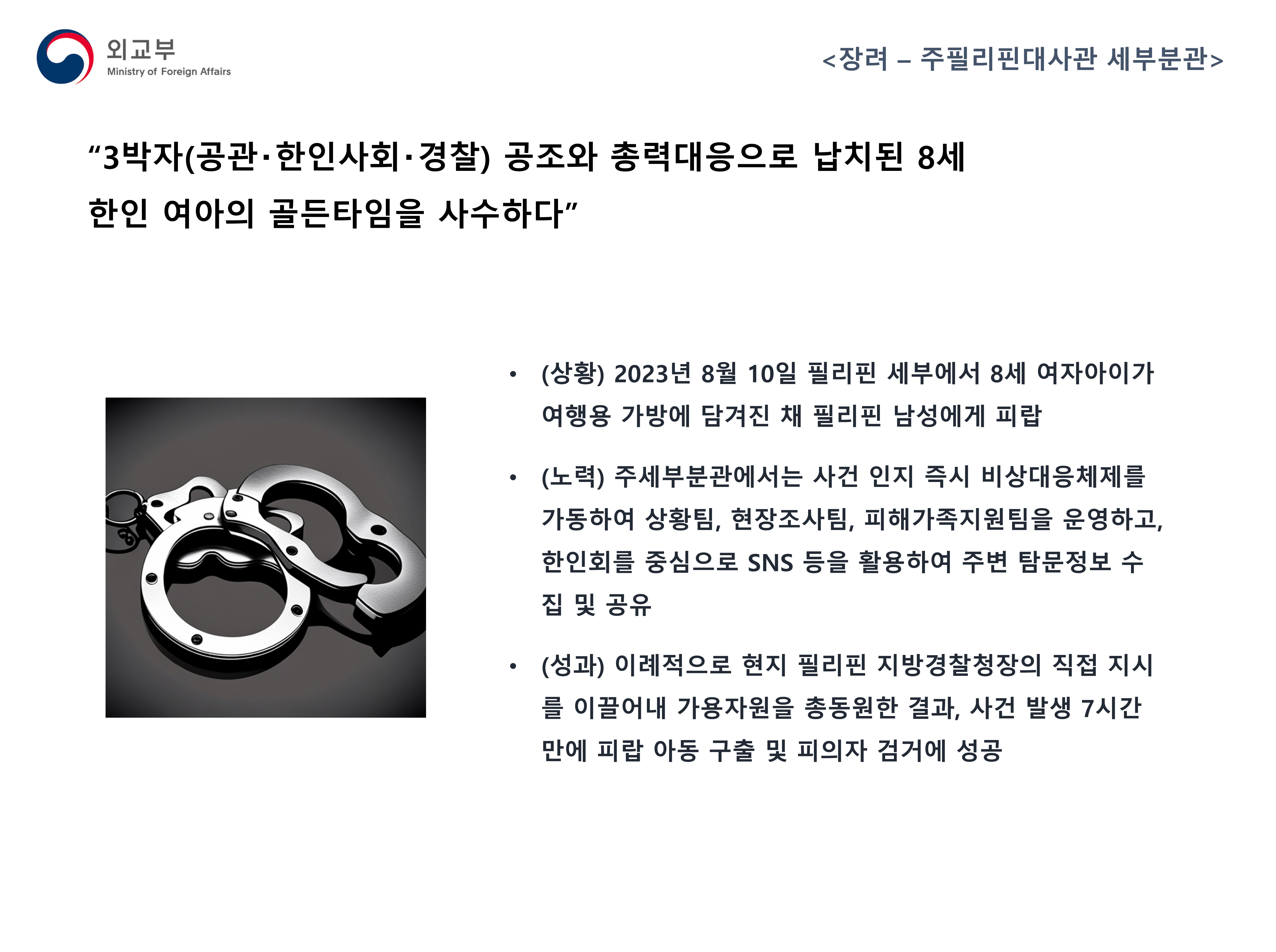 
            (외교부) <장려 - 주필리핀대사관 세부분관>
            '3박자(공관·한인사회·경찰) 공조와 총력대응으로 납치된 8세 한인 여아의 골든타임을 사수하다'
            - (상황) 2023년 8월 10일 필리핀 세부에서 8세 여자아이가 여행용 가방에 담겨진 채 필리핀 남성에게 피랍
            - (노력) 주세부분관에서는 사건 인지 즉시 비상대응체제를 가동하여 상황팀, 현장조사팀, 피해가족지원팀을 운영하고, 한인회를 중심으로 SNS 등을 활용하여 주변 탐문정보 수집 및 공유
            - (성과) 이례적으로 현지 필리핀 지방경찰청장의 직접 지시를 이끌어내 가용자원을 총동원한 결과, 사건 발생 7시간 만에 피랍 아동 구출 및 피의자 검거에 성공
            